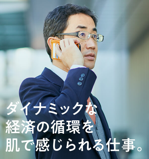 ダイナミックな経済の循環を 肌で感じられる仕事。
